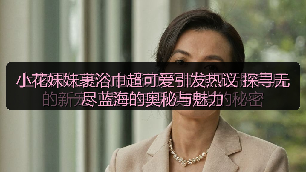 小花妹妹裹浴巾超可爱引发热议 探寻无尽蓝海的奥秘与魅力