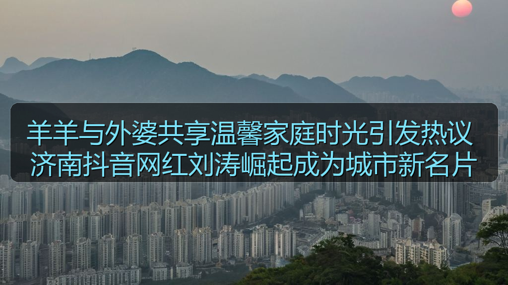 羊羊与外婆共享温馨家庭时光引发热议 济南抖音网红刘涛崛起成为城市新名片