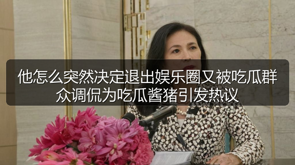 他怎么突然决定退出娱乐圈又被吃瓜群众调侃为吃瓜酱猪引发热议